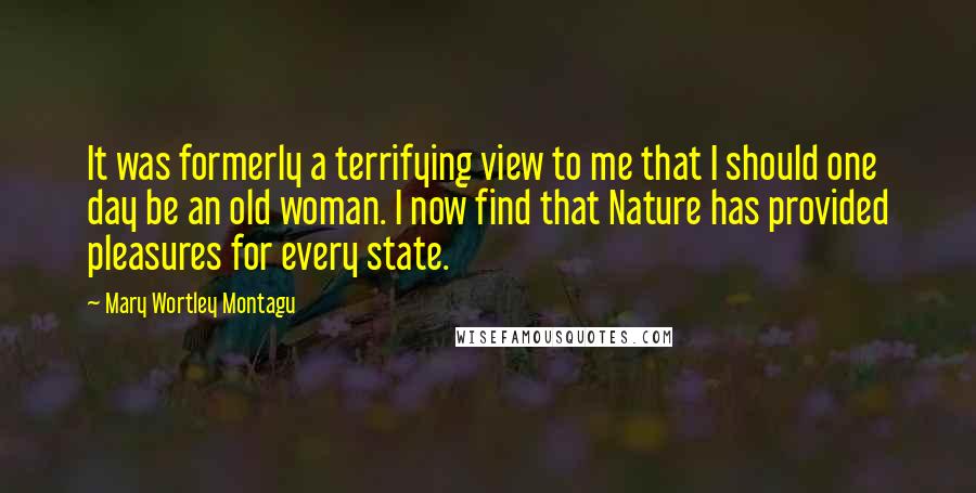 Mary Wortley Montagu Quotes: It was formerly a terrifying view to me that I should one day be an old woman. I now find that Nature has provided pleasures for every state.