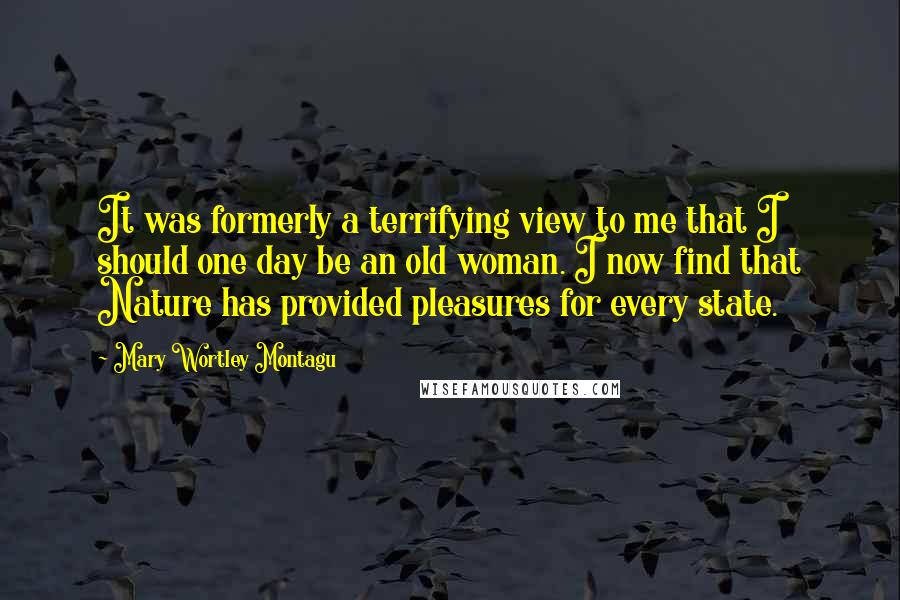 Mary Wortley Montagu Quotes: It was formerly a terrifying view to me that I should one day be an old woman. I now find that Nature has provided pleasures for every state.