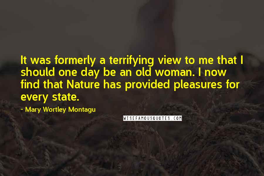 Mary Wortley Montagu Quotes: It was formerly a terrifying view to me that I should one day be an old woman. I now find that Nature has provided pleasures for every state.