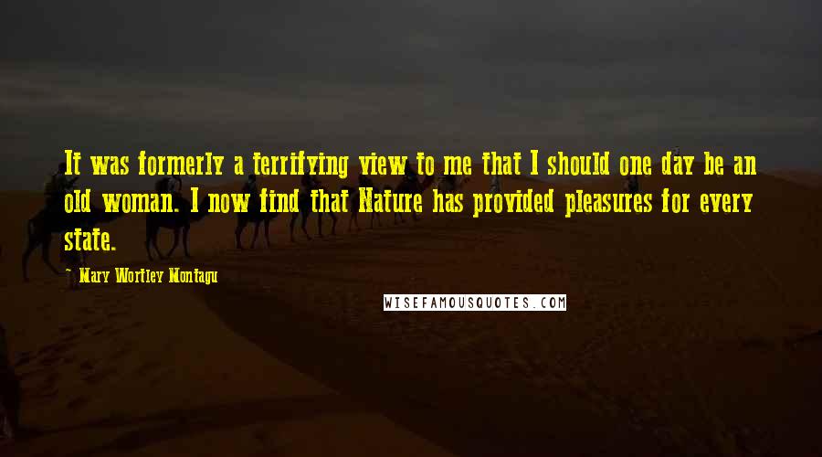 Mary Wortley Montagu Quotes: It was formerly a terrifying view to me that I should one day be an old woman. I now find that Nature has provided pleasures for every state.