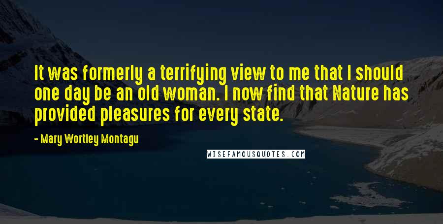 Mary Wortley Montagu Quotes: It was formerly a terrifying view to me that I should one day be an old woman. I now find that Nature has provided pleasures for every state.