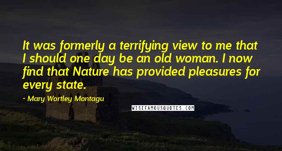 Mary Wortley Montagu Quotes: It was formerly a terrifying view to me that I should one day be an old woman. I now find that Nature has provided pleasures for every state.