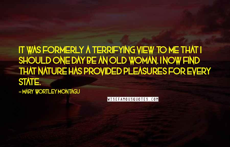 Mary Wortley Montagu Quotes: It was formerly a terrifying view to me that I should one day be an old woman. I now find that Nature has provided pleasures for every state.