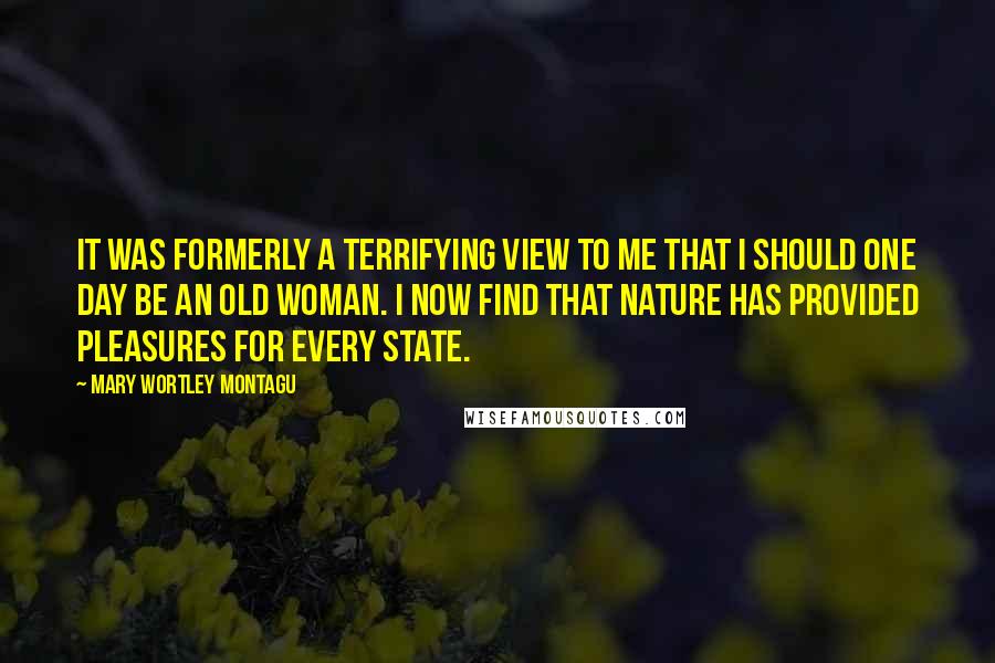 Mary Wortley Montagu Quotes: It was formerly a terrifying view to me that I should one day be an old woman. I now find that Nature has provided pleasures for every state.