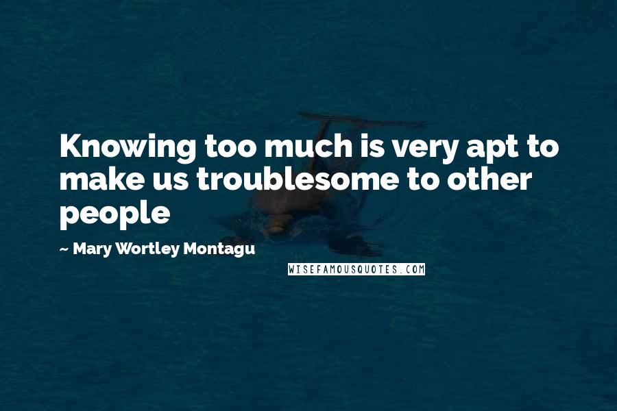 Mary Wortley Montagu Quotes: Knowing too much is very apt to make us troublesome to other people