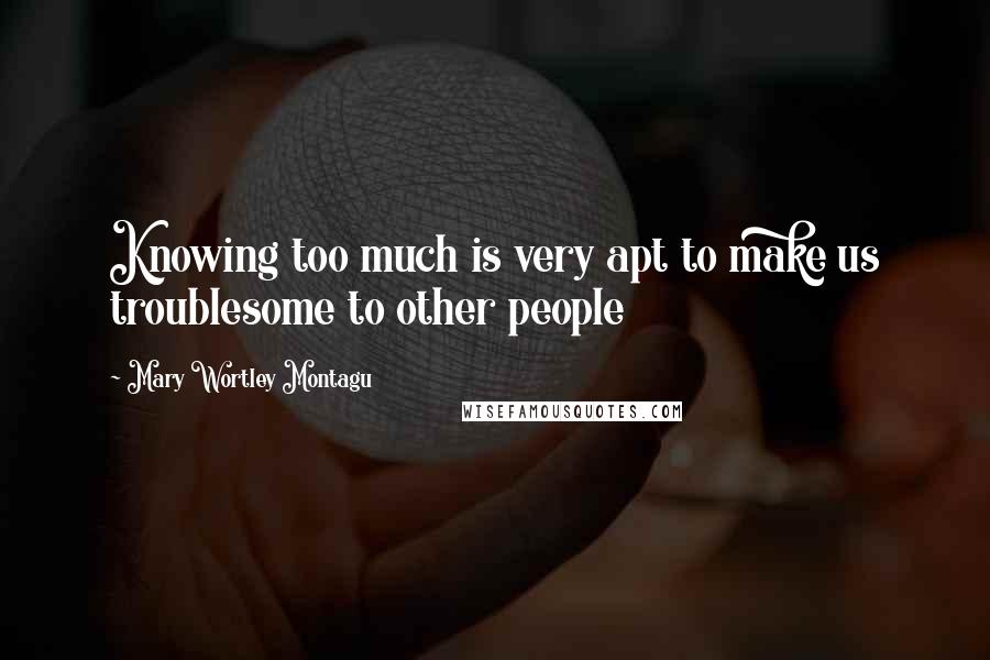 Mary Wortley Montagu Quotes: Knowing too much is very apt to make us troublesome to other people