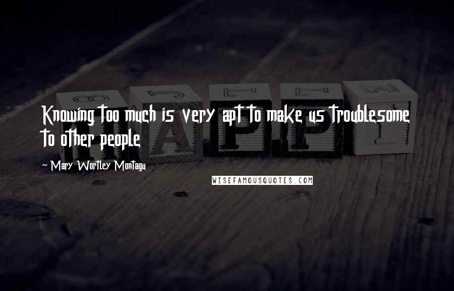 Mary Wortley Montagu Quotes: Knowing too much is very apt to make us troublesome to other people