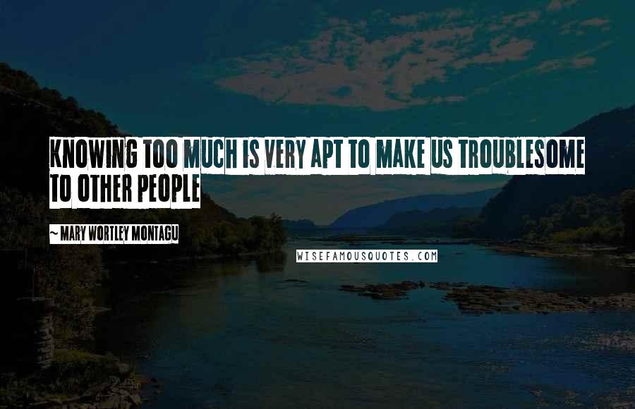 Mary Wortley Montagu Quotes: Knowing too much is very apt to make us troublesome to other people