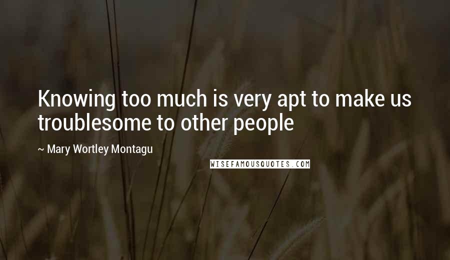 Mary Wortley Montagu Quotes: Knowing too much is very apt to make us troublesome to other people