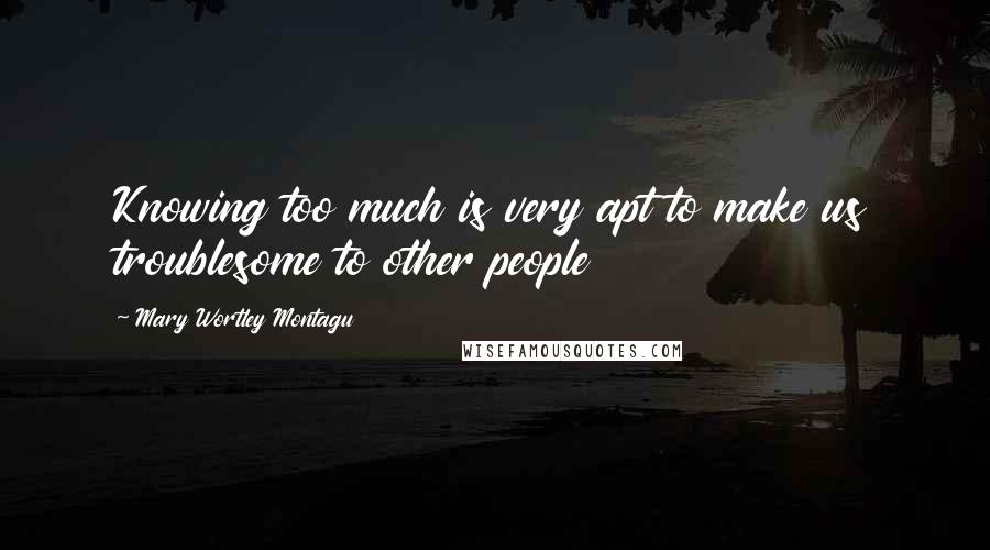 Mary Wortley Montagu Quotes: Knowing too much is very apt to make us troublesome to other people