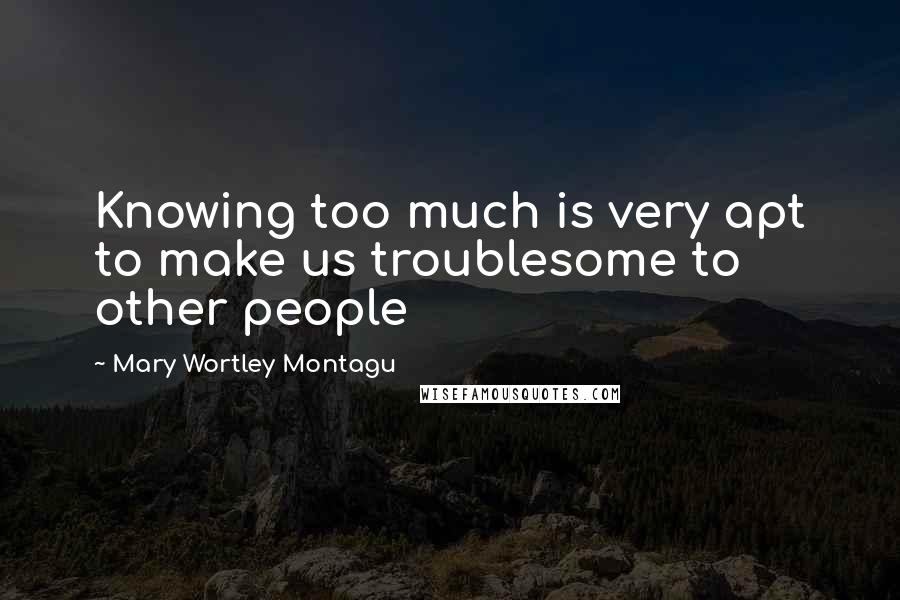 Mary Wortley Montagu Quotes: Knowing too much is very apt to make us troublesome to other people