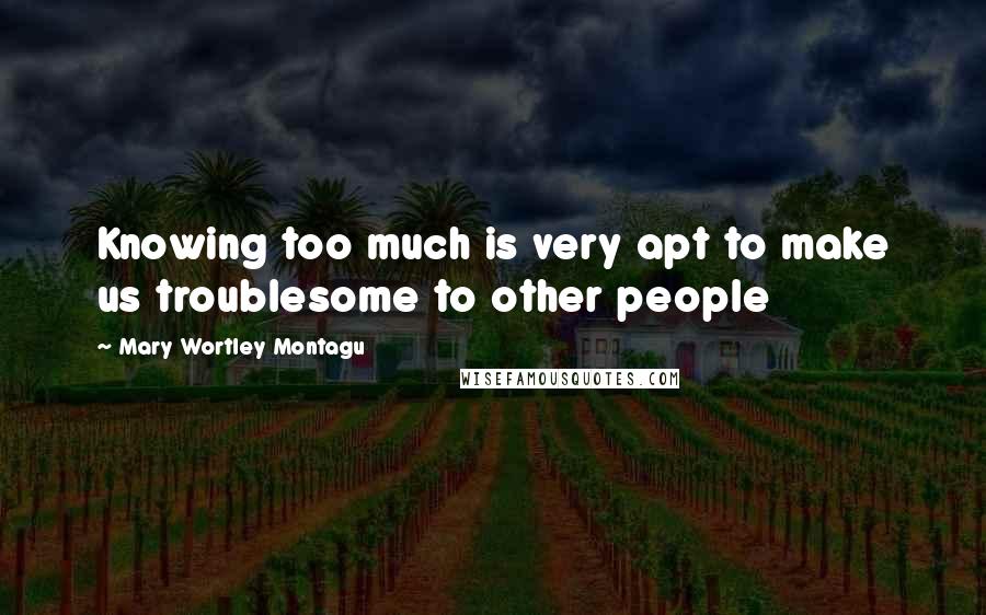 Mary Wortley Montagu Quotes: Knowing too much is very apt to make us troublesome to other people