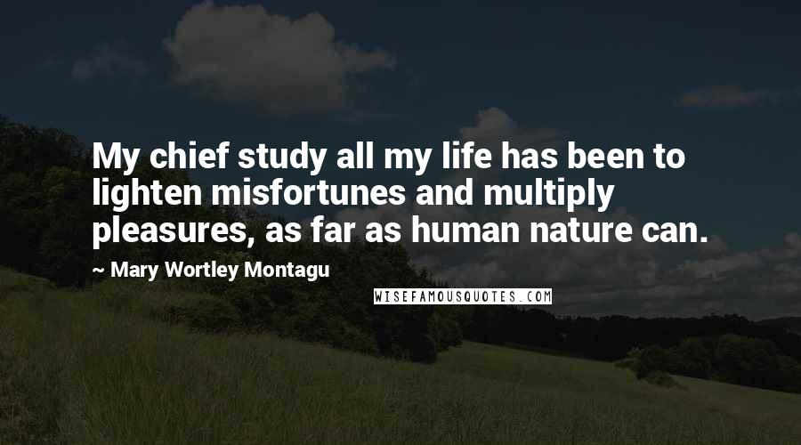 Mary Wortley Montagu Quotes: My chief study all my life has been to lighten misfortunes and multiply pleasures, as far as human nature can.