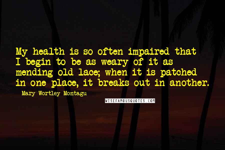 Mary Wortley Montagu Quotes: My health is so often impaired that I begin to be as weary of it as mending old lace; when it is patched in one place, it breaks out in another.
