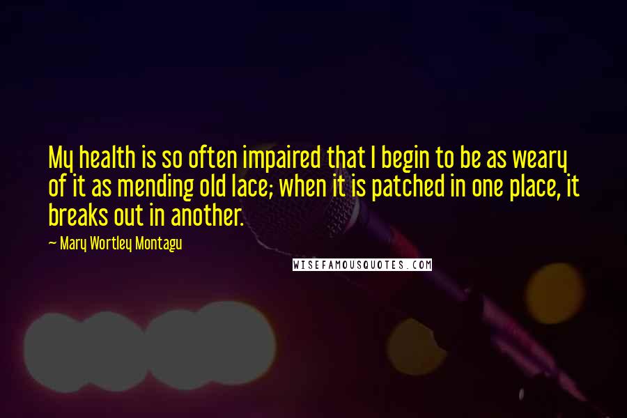 Mary Wortley Montagu Quotes: My health is so often impaired that I begin to be as weary of it as mending old lace; when it is patched in one place, it breaks out in another.