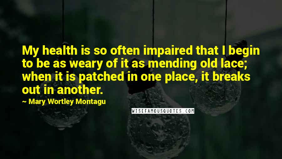 Mary Wortley Montagu Quotes: My health is so often impaired that I begin to be as weary of it as mending old lace; when it is patched in one place, it breaks out in another.