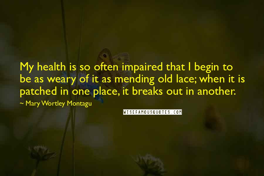 Mary Wortley Montagu Quotes: My health is so often impaired that I begin to be as weary of it as mending old lace; when it is patched in one place, it breaks out in another.