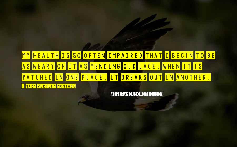 Mary Wortley Montagu Quotes: My health is so often impaired that I begin to be as weary of it as mending old lace; when it is patched in one place, it breaks out in another.
