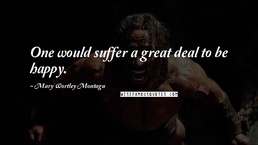 Mary Wortley Montagu Quotes: One would suffer a great deal to be happy.