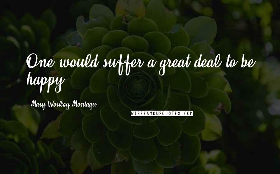 Mary Wortley Montagu Quotes: One would suffer a great deal to be happy.