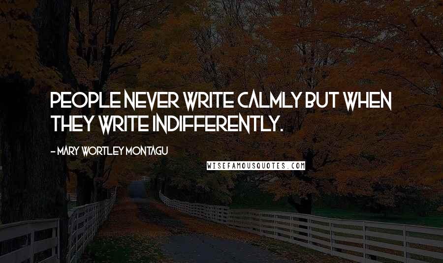 Mary Wortley Montagu Quotes: People never write calmly but when they write indifferently.