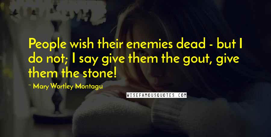 Mary Wortley Montagu Quotes: People wish their enemies dead - but I do not; I say give them the gout, give them the stone!