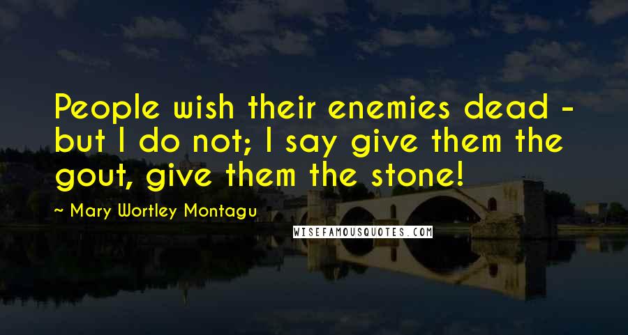 Mary Wortley Montagu Quotes: People wish their enemies dead - but I do not; I say give them the gout, give them the stone!