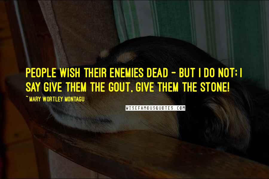 Mary Wortley Montagu Quotes: People wish their enemies dead - but I do not; I say give them the gout, give them the stone!