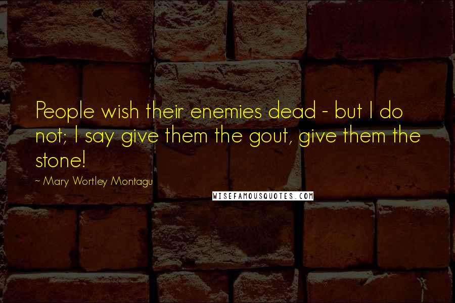 Mary Wortley Montagu Quotes: People wish their enemies dead - but I do not; I say give them the gout, give them the stone!