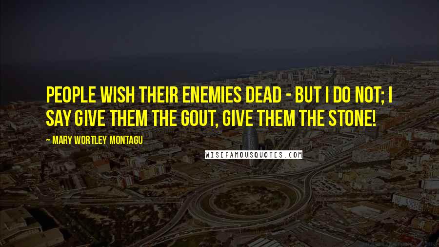 Mary Wortley Montagu Quotes: People wish their enemies dead - but I do not; I say give them the gout, give them the stone!