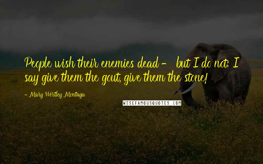 Mary Wortley Montagu Quotes: People wish their enemies dead - but I do not; I say give them the gout, give them the stone!