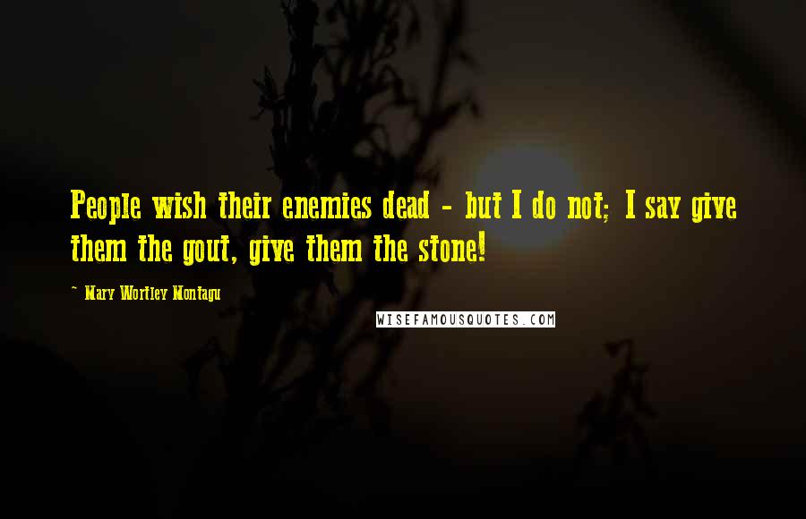 Mary Wortley Montagu Quotes: People wish their enemies dead - but I do not; I say give them the gout, give them the stone!