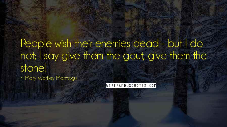 Mary Wortley Montagu Quotes: People wish their enemies dead - but I do not; I say give them the gout, give them the stone!