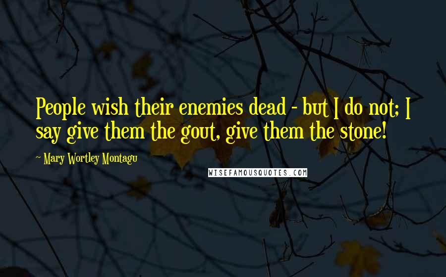 Mary Wortley Montagu Quotes: People wish their enemies dead - but I do not; I say give them the gout, give them the stone!