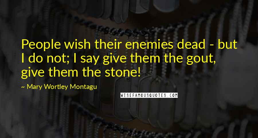 Mary Wortley Montagu Quotes: People wish their enemies dead - but I do not; I say give them the gout, give them the stone!