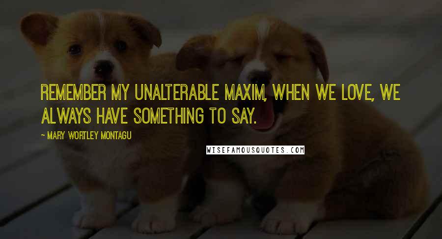 Mary Wortley Montagu Quotes: Remember my unalterable maxim, When we love, we always have something to say.