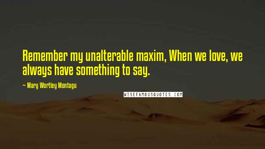 Mary Wortley Montagu Quotes: Remember my unalterable maxim, When we love, we always have something to say.