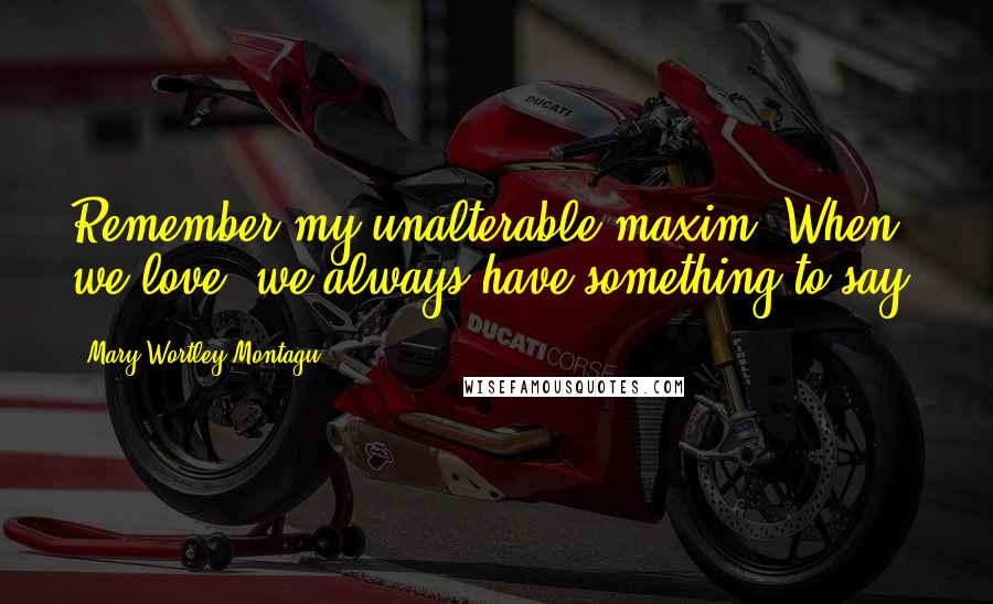 Mary Wortley Montagu Quotes: Remember my unalterable maxim, When we love, we always have something to say.