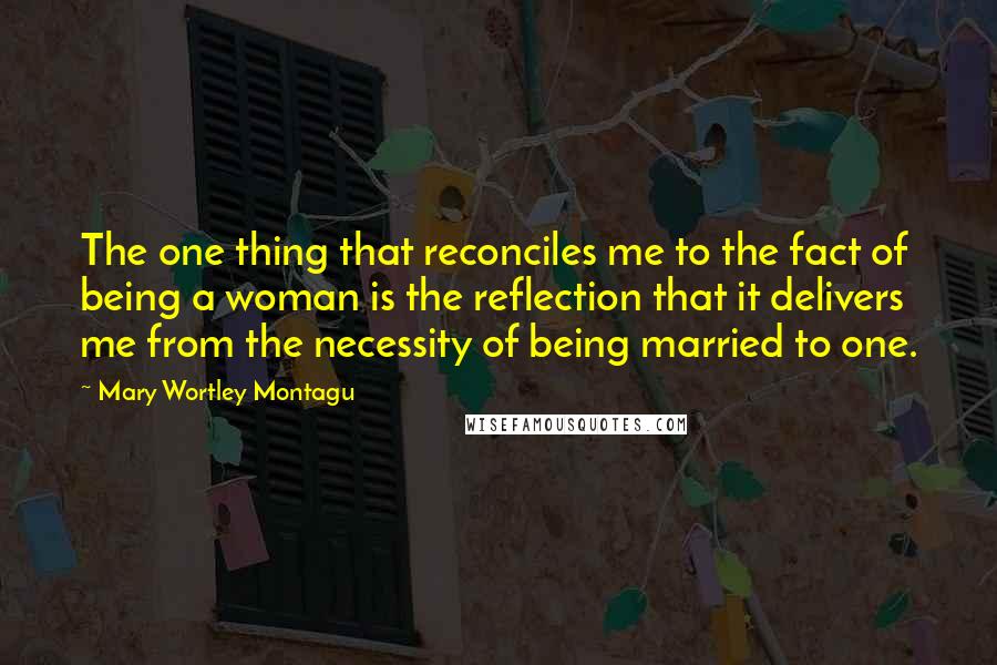 Mary Wortley Montagu Quotes: The one thing that reconciles me to the fact of being a woman is the reflection that it delivers me from the necessity of being married to one.