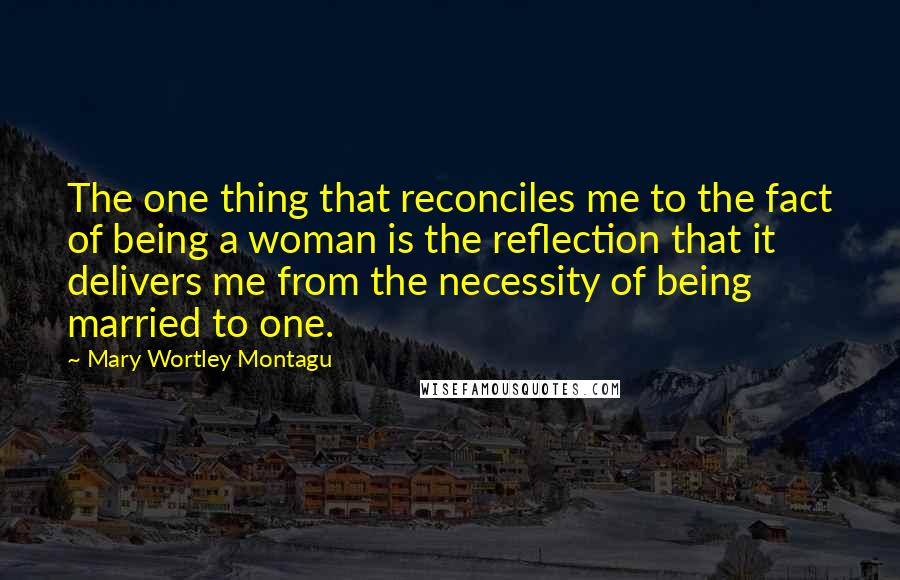 Mary Wortley Montagu Quotes: The one thing that reconciles me to the fact of being a woman is the reflection that it delivers me from the necessity of being married to one.