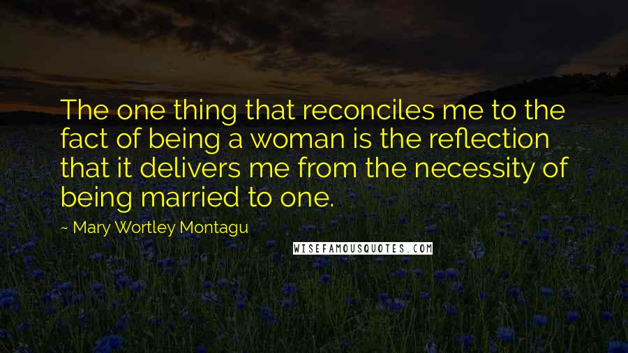 Mary Wortley Montagu Quotes: The one thing that reconciles me to the fact of being a woman is the reflection that it delivers me from the necessity of being married to one.
