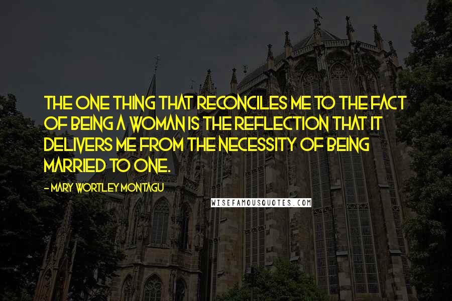 Mary Wortley Montagu Quotes: The one thing that reconciles me to the fact of being a woman is the reflection that it delivers me from the necessity of being married to one.