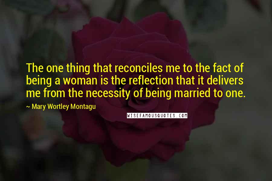 Mary Wortley Montagu Quotes: The one thing that reconciles me to the fact of being a woman is the reflection that it delivers me from the necessity of being married to one.