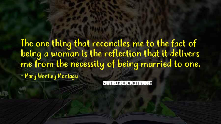 Mary Wortley Montagu Quotes: The one thing that reconciles me to the fact of being a woman is the reflection that it delivers me from the necessity of being married to one.