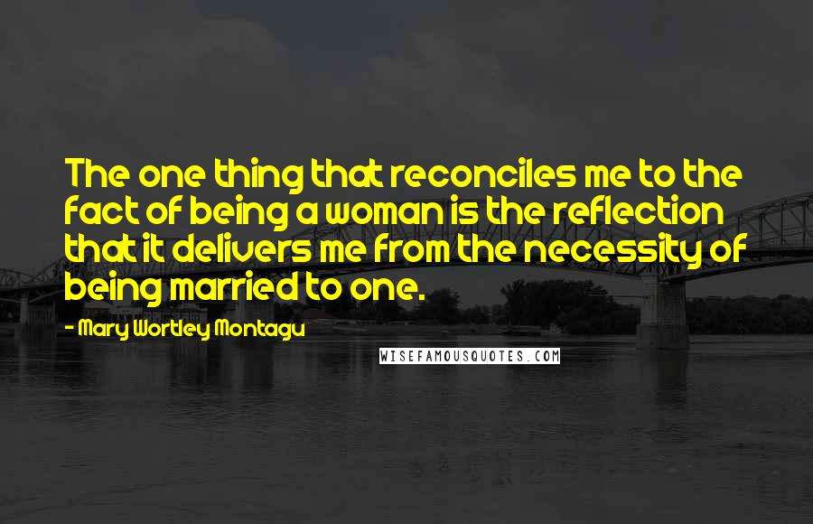 Mary Wortley Montagu Quotes: The one thing that reconciles me to the fact of being a woman is the reflection that it delivers me from the necessity of being married to one.