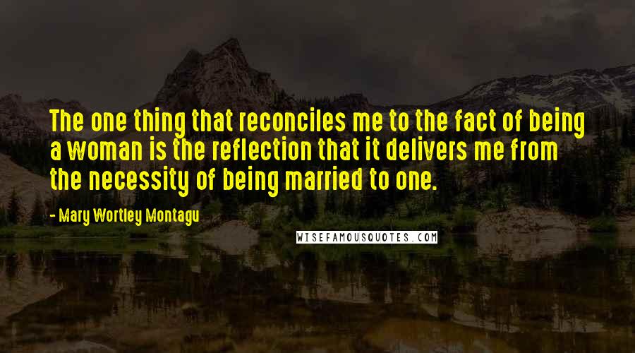Mary Wortley Montagu Quotes: The one thing that reconciles me to the fact of being a woman is the reflection that it delivers me from the necessity of being married to one.