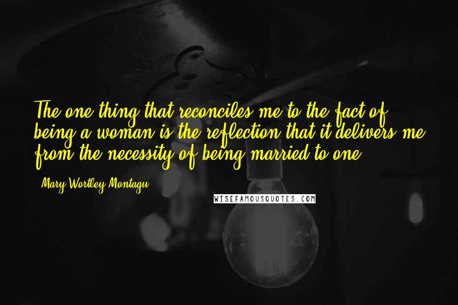 Mary Wortley Montagu Quotes: The one thing that reconciles me to the fact of being a woman is the reflection that it delivers me from the necessity of being married to one.