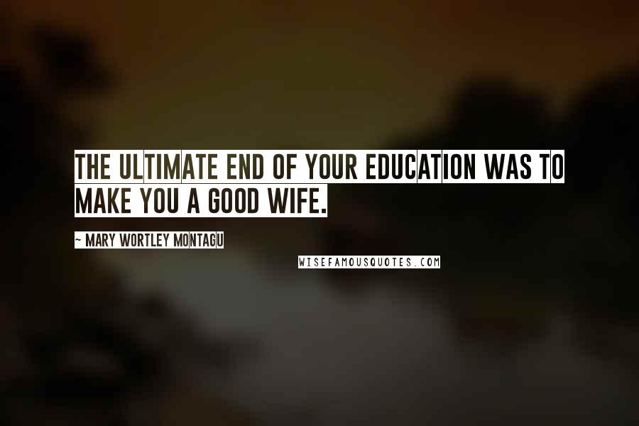 Mary Wortley Montagu Quotes: The ultimate end of your education was to make you a good wife.