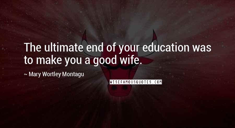 Mary Wortley Montagu Quotes: The ultimate end of your education was to make you a good wife.