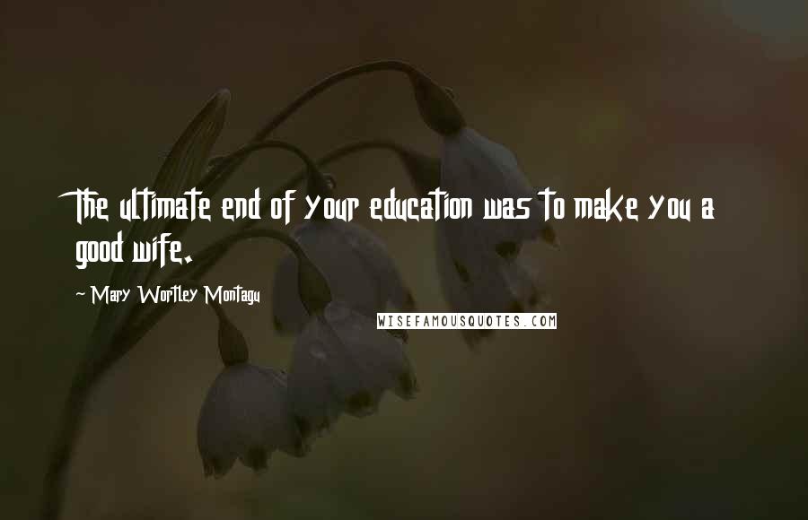Mary Wortley Montagu Quotes: The ultimate end of your education was to make you a good wife.
